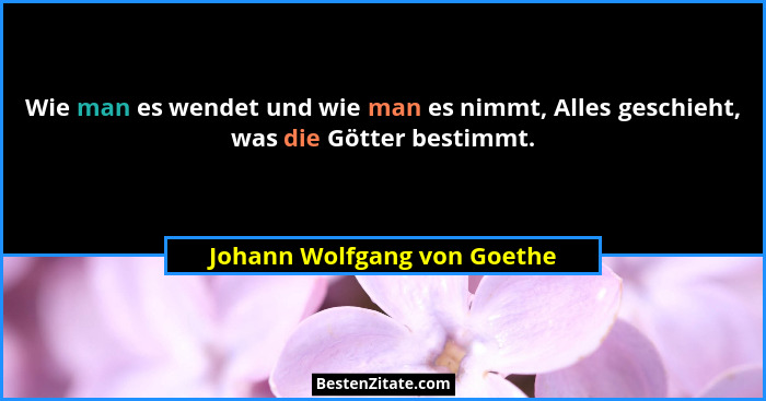 Wie man es wendet und wie man es nimmt, Alles geschieht, was die Götter bestimmt.... - Johann Wolfgang von Goethe