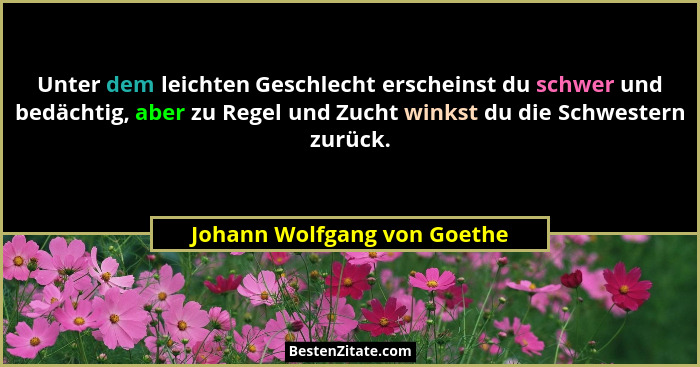Unter dem leichten Geschlecht erscheinst du schwer und bedächtig, aber zu Regel und Zucht winkst du die Schwestern zurück... - Johann Wolfgang von Goethe