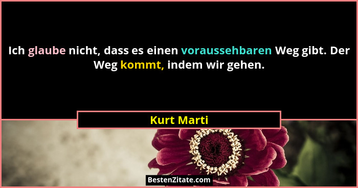 Ich glaube nicht, dass es einen voraussehbaren Weg gibt. Der Weg kommt, indem wir gehen.... - Kurt Marti