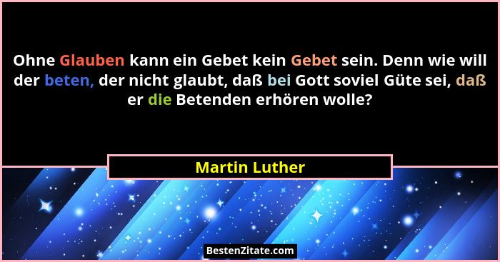 Ohne Glauben kann ein Gebet kein Gebet sein. Denn wie will der beten, der nicht glaubt, daß bei Gott soviel Güte sei, daß er die Beten... - Martin Luther