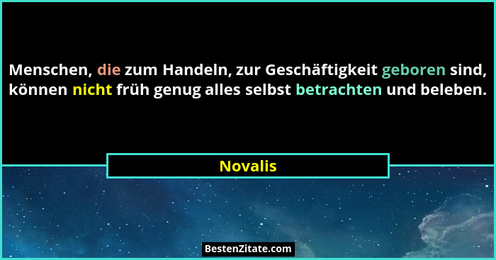 Menschen, die zum Handeln, zur Geschäftigkeit geboren sind, können nicht früh genug alles selbst betrachten und beleben.... - Novalis