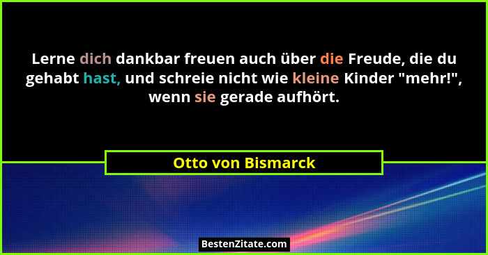 Lerne dich dankbar freuen auch über die Freude, die du gehabt hast, und schreie nicht wie kleine Kinder "mehr!", wenn sie... - Otto von Bismarck