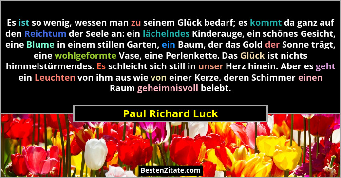 Es ist so wenig, wessen man zu seinem Glück bedarf; es kommt da ganz auf den Reichtum der Seele an: ein lächelndes Kinderauge, ein... - Paul Richard Luck