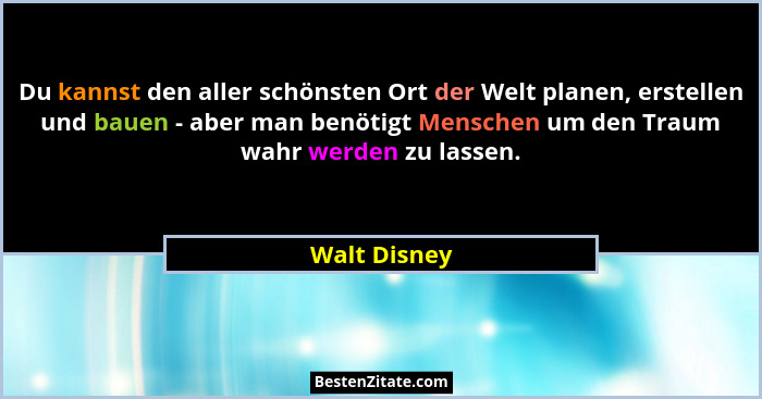 Du kannst den aller schönsten Ort der Welt planen, erstellen und bauen - aber man benötigt Menschen um den Traum wahr werden zu lassen.... - Walt Disney