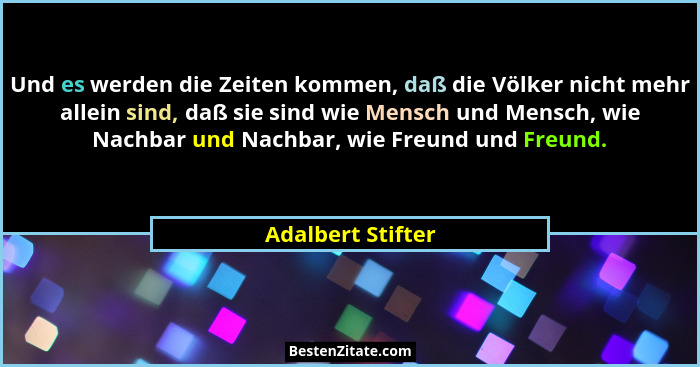 Und es werden die Zeiten kommen, daß die Völker nicht mehr allein sind, daß sie sind wie Mensch und Mensch, wie Nachbar und Nachbar... - Adalbert Stifter