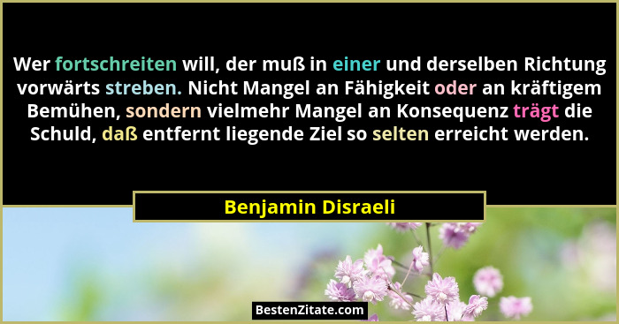 Wer fortschreiten will, der muß in einer und derselben Richtung vorwärts streben. Nicht Mangel an Fähigkeit oder an kräftigem Bemü... - Benjamin Disraeli