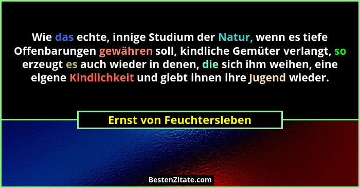 Wie das echte, innige Studium der Natur, wenn es tiefe Offenbarungen gewähren soll, kindliche Gemüter verlangt, so erzeugt... - Ernst von Feuchtersleben