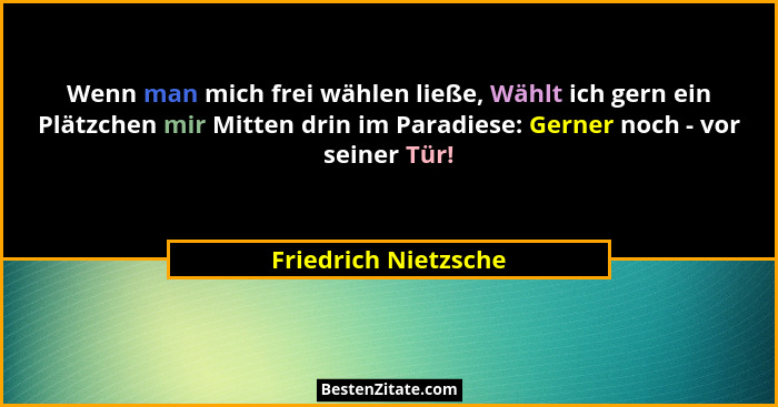 Wenn man mich frei wählen ließe, Wählt ich gern ein Plätzchen mir Mitten drin im Paradiese: Gerner noch - vor seiner Tür!... - Friedrich Nietzsche