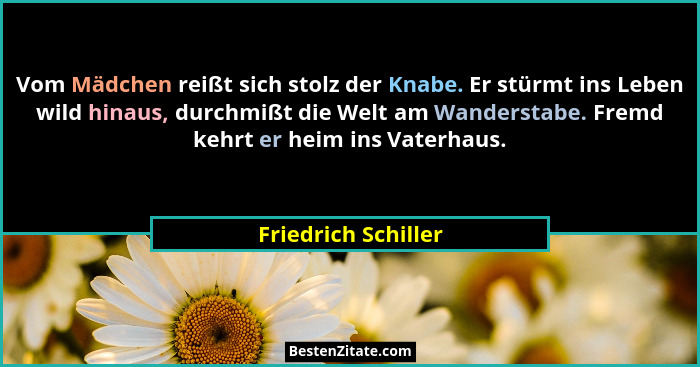 Vom Mädchen reißt sich stolz der Knabe. Er stürmt ins Leben wild hinaus, durchmißt die Welt am Wanderstabe. Fremd kehrt er heim i... - Friedrich Schiller