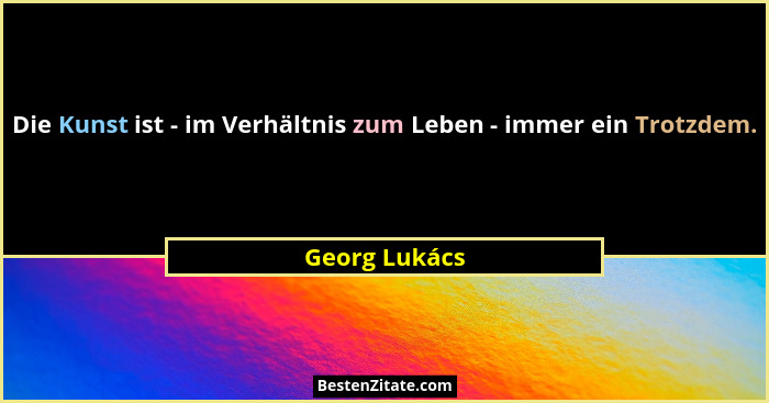 Die Kunst ist - im Verhältnis zum Leben - immer ein Trotzdem.... - Georg Lukács