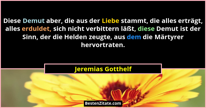 Diese Demut aber, die aus der Liebe stammt, die alles erträgt, alles erduldet, sich nicht verbittern läßt, diese Demut ist der Sin... - Jeremias Gotthelf