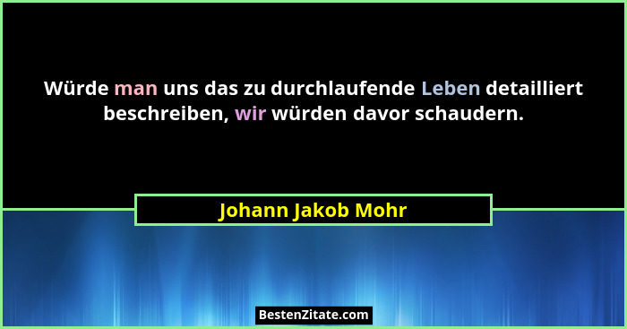 Würde man uns das zu durchlaufende Leben detailliert beschreiben, wir würden davor schaudern.... - Johann Jakob Mohr