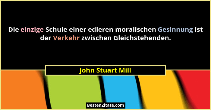 Die einzige Schule einer edleren moralischen Gesinnung ist der Verkehr zwischen Gleichstehenden.... - John Stuart Mill