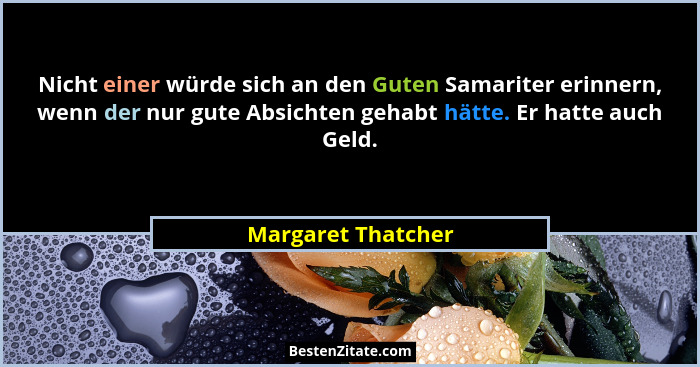Nicht einer würde sich an den Guten Samariter erinnern, wenn der nur gute Absichten gehabt hätte. Er hatte auch Geld.... - Margaret Thatcher