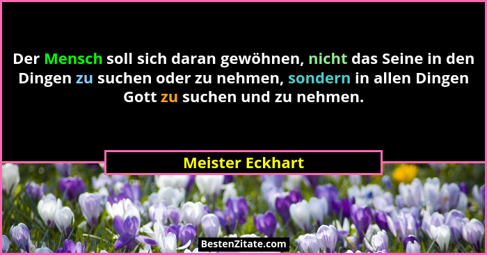 Der Mensch soll sich daran gewöhnen, nicht das Seine in den Dingen zu suchen oder zu nehmen, sondern in allen Dingen Gott zu suchen... - Meister Eckhart