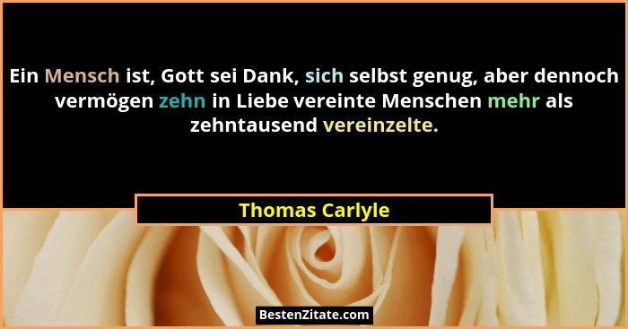 Ein Mensch ist, Gott sei Dank, sich selbst genug, aber dennoch vermögen zehn in Liebe vereinte Menschen mehr als zehntausend vereinze... - Thomas Carlyle