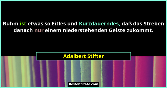 Ruhm ist etwas so Eitles und Kurzdauerndes, daß das Streben danach nur einem niederstehenden Geiste zukommt.... - Adalbert Stifter