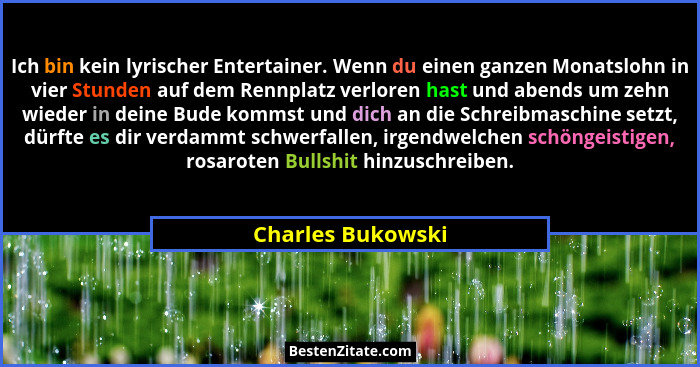Ich bin kein lyrischer Entertainer. Wenn du einen ganzen Monatslohn in vier Stunden auf dem Rennplatz verloren hast und abends um z... - Charles Bukowski