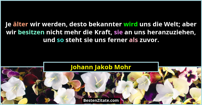 Je älter wir werden, desto bekannter wird uns die Welt; aber wir besitzen nicht mehr die Kraft, sie an uns heranzuziehen, und so s... - Johann Jakob Mohr