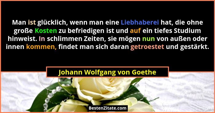Man ist glücklich, wenn man eine Liebhaberei hat, die ohne große Kosten zu befriedigen ist und auf ein tiefes Studium hin... - Johann Wolfgang von Goethe