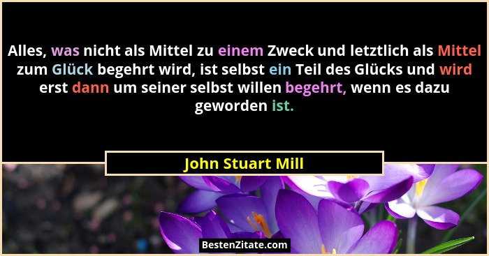 Alles, was nicht als Mittel zu einem Zweck und letztlich als Mittel zum Glück begehrt wird, ist selbst ein Teil des Glücks und wird... - John Stuart Mill