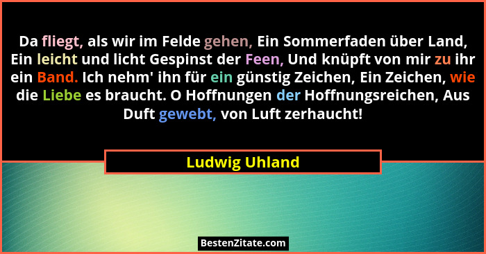 Da fliegt, als wir im Felde gehen, Ein Sommerfaden über Land, Ein leicht und licht Gespinst der Feen, Und knüpft von mir zu ihr ein Ba... - Ludwig Uhland