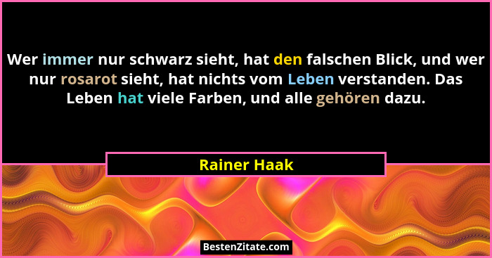Wer immer nur schwarz sieht, hat den falschen Blick, und wer nur rosarot sieht, hat nichts vom Leben verstanden. Das Leben hat viele Far... - Rainer Haak