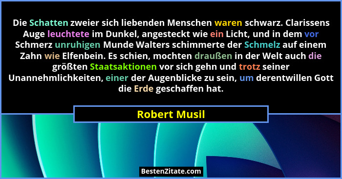 Die Schatten zweier sich liebenden Menschen waren schwarz. Clarissens Auge leuchtete im Dunkel, angesteckt wie ein Licht, und in dem vo... - Robert Musil