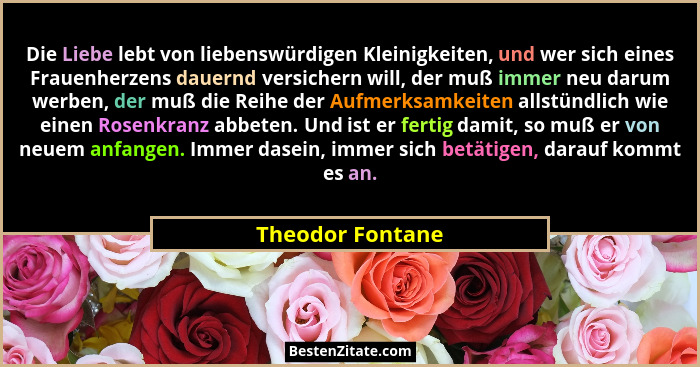 Die Liebe lebt von liebenswürdigen Kleinigkeiten, und wer sich eines Frauenherzens dauernd versichern will, der muß immer neu darum... - Theodor Fontane