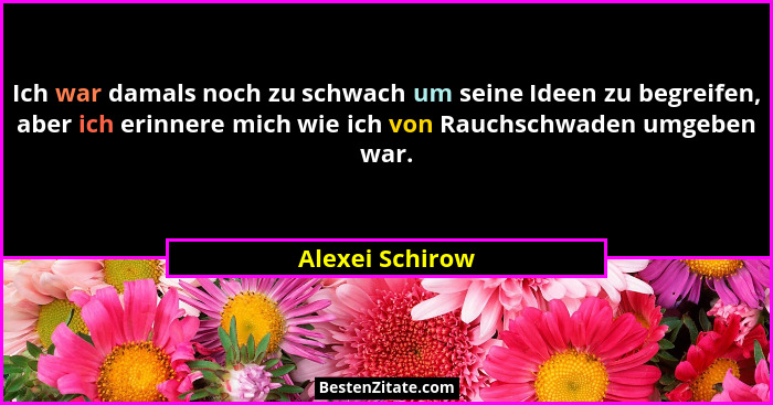 Ich war damals noch zu schwach um seine Ideen zu begreifen, aber ich erinnere mich wie ich von Rauchschwaden umgeben war.... - Alexei Schirow