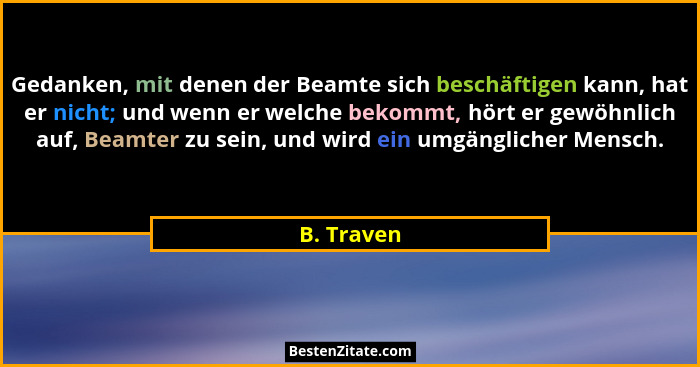 Gedanken, mit denen der Beamte sich beschäftigen kann, hat er nicht; und wenn er welche bekommt, hört er gewöhnlich auf, Beamter zu sein,... - B. Traven