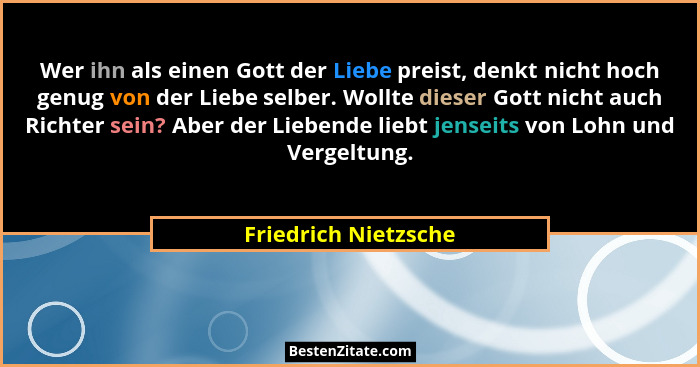 Wer ihn als einen Gott der Liebe preist, denkt nicht hoch genug von der Liebe selber. Wollte dieser Gott nicht auch Richter sein... - Friedrich Nietzsche