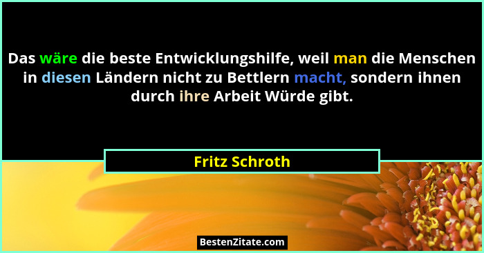 Das wäre die beste Entwicklungshilfe, weil man die Menschen in diesen Ländern nicht zu Bettlern macht, sondern ihnen durch ihre Arbeit... - Fritz Schroth