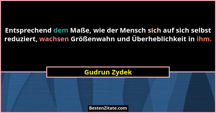 Entsprechend dem Maße, wie der Mensch sich auf sich selbst reduziert, wachsen Größenwahn und Überheblichkeit in ihm.... - Gudrun Zydek