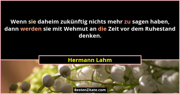 Wenn sie daheim zukünftig nichts mehr zu sagen haben, dann werden sie mit Wehmut an die Zeit vor dem Ruhestand denken.... - Hermann Lahm