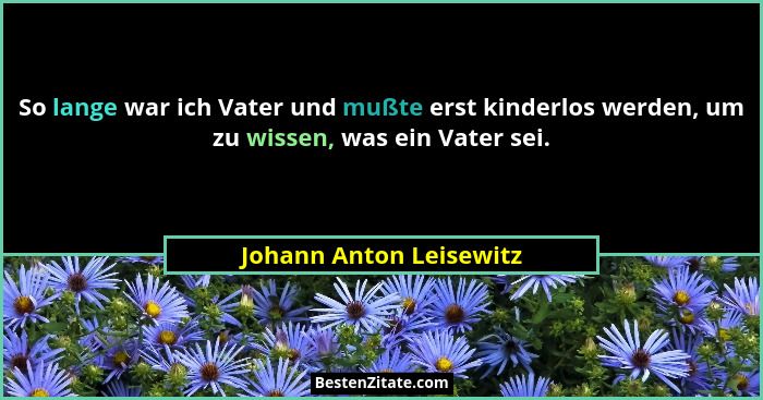 So lange war ich Vater und mußte erst kinderlos werden, um zu wissen, was ein Vater sei.... - Johann Anton Leisewitz