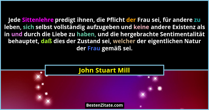 Jede Sittenlehre predigt ihnen, die Pflicht der Frau sei, für andere zu leben, sich selbst vollständig aufzugeben und keine andere... - John Stuart Mill