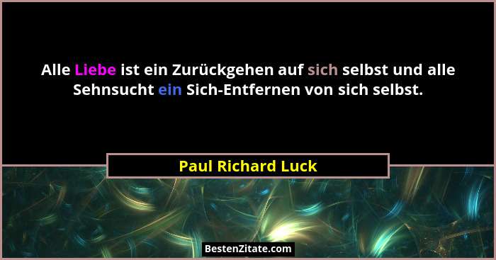 Alle Liebe ist ein Zurückgehen auf sich selbst und alle Sehnsucht ein Sich-Entfernen von sich selbst.... - Paul Richard Luck
