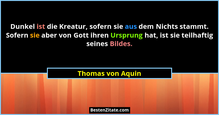 Dunkel ist die Kreatur, sofern sie aus dem Nichts stammt. Sofern sie aber von Gott ihren Ursprung hat, ist sie teilhaftig seines Bi... - Thomas von Aquin