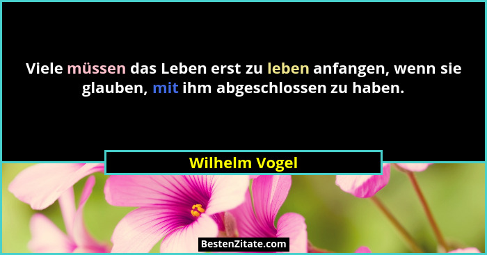 Viele müssen das Leben erst zu leben anfangen, wenn sie glauben, mit ihm abgeschlossen zu haben.... - Wilhelm Vogel