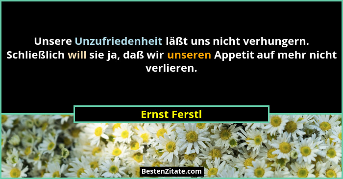 Unsere Unzufriedenheit läßt uns nicht verhungern. Schließlich will sie ja, daß wir unseren Appetit auf mehr nicht verlieren.... - Ernst Ferstl