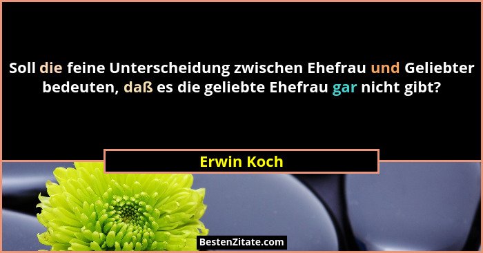 Soll die feine Unterscheidung zwischen Ehefrau und Geliebter bedeuten, daß es die geliebte Ehefrau gar nicht gibt?... - Erwin Koch