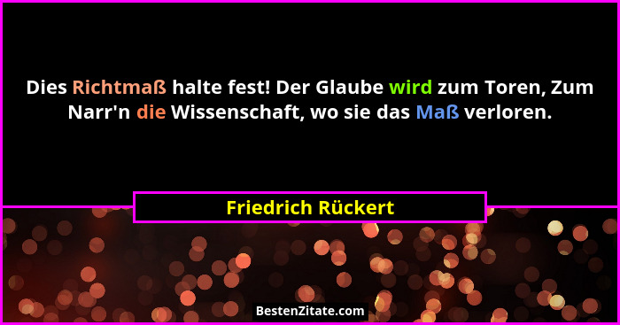 Dies Richtmaß halte fest! Der Glaube wird zum Toren, Zum Narr'n die Wissenschaft, wo sie das Maß verloren.... - Friedrich Rückert