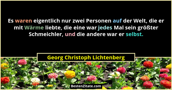 Es waren eigentlich nur zwei Personen auf der Welt, die er mit Wärme liebte, die eine war jedes Mal sein größter Schmeic... - Georg Christoph Lichtenberg