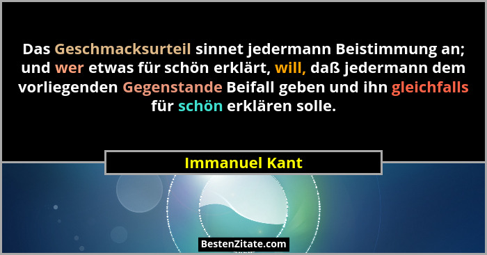 Das Geschmacksurteil sinnet jedermann Beistimmung an; und wer etwas für schön erklärt, will, daß jedermann dem vorliegenden Gegenstand... - Immanuel Kant