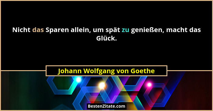 Nicht das Sparen allein, um spät zu genießen, macht das Glück.... - Johann Wolfgang von Goethe