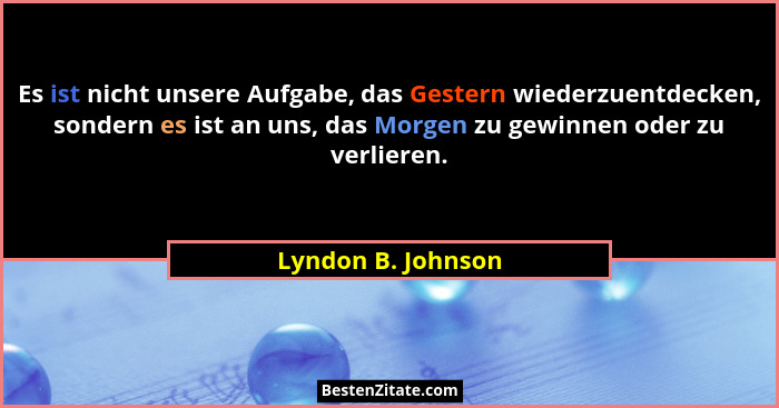 Es ist nicht unsere Aufgabe, das Gestern wiederzuentdecken, sondern es ist an uns, das Morgen zu gewinnen oder zu verlieren.... - Lyndon B. Johnson