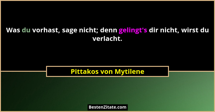 Was du vorhast, sage nicht; denn gelingt's dir nicht, wirst du verlacht.... - Pittakos von Mytilene