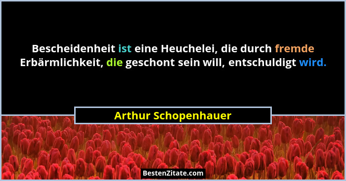 Bescheidenheit ist eine Heuchelei, die durch fremde Erbärmlichkeit, die geschont sein will, entschuldigt wird.... - Arthur Schopenhauer