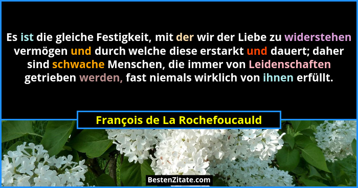Es ist die gleiche Festigkeit, mit der wir der Liebe zu widerstehen vermögen und durch welche diese erstarkt und dauert... - François de La Rochefoucauld